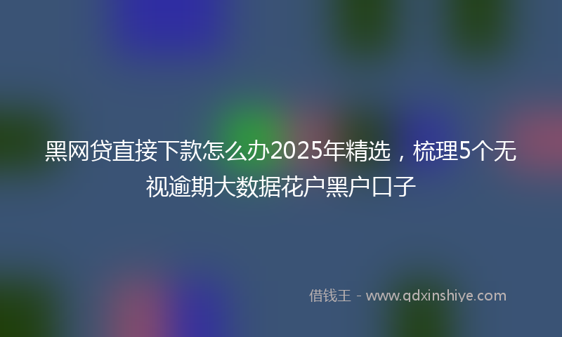 黑网贷直接下款怎么办2025年精选，梳理5个无视逾期大数据花户黑户口子