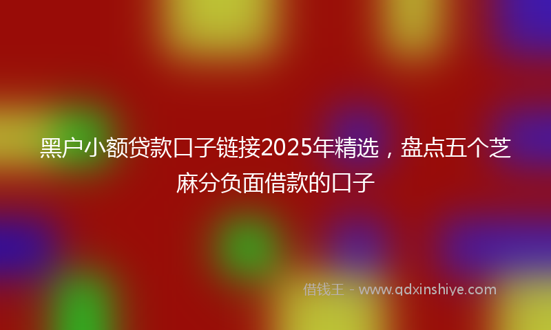 黑户小额贷款口子链接2025年精选，盘点五个芝麻分负面借款的口子
