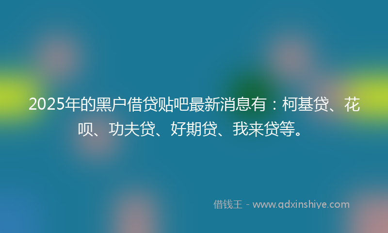 2025年的黑户借贷贴吧最新消息有：柯基贷、花呗、功夫贷、好期贷、我来贷等。