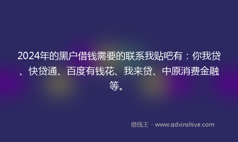 2024年的黑户借钱需要的联系我贴吧有：你我贷、快贷通、百度有钱花、我来贷、中原消费金融等。