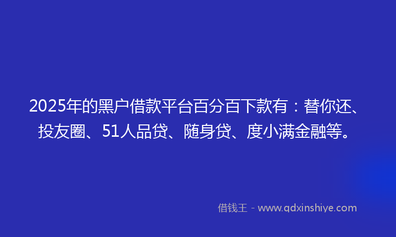 2025年的黑户借款平台百分百下款有：替你还、投友圈、51人品贷、随身贷、度小满金融等。