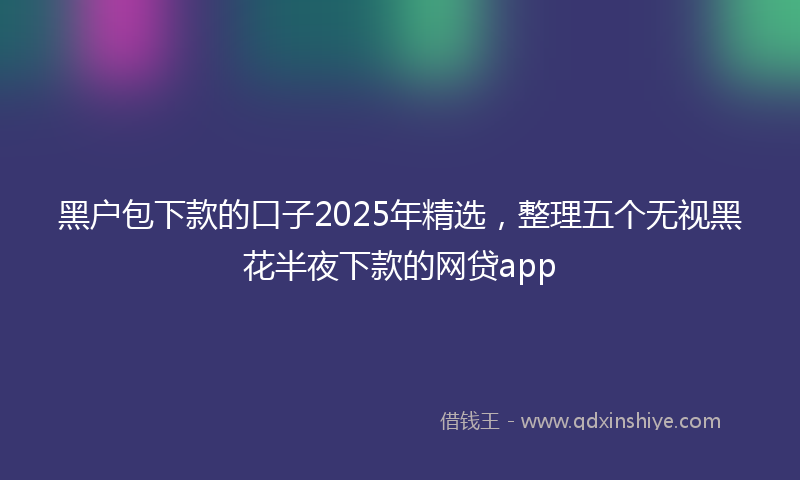 黑户包下款的口子2025年精选，整理五个无视黑花半夜下款的网贷app