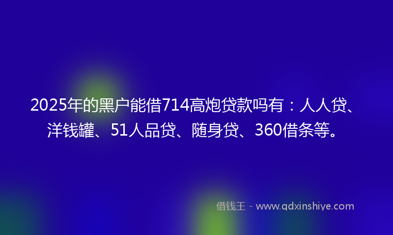2025年的黑户能借714高炮贷款吗有：人人贷、洋钱罐、51人品贷、随身贷、360借条等。