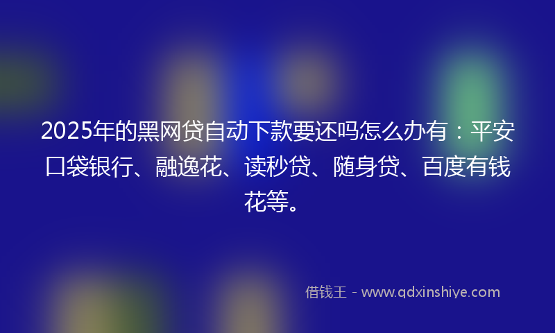 2025年的黑网贷自动下款要还吗怎么办有：平安口袋银行、融逸花、读秒贷、随身贷、百度有钱花等。