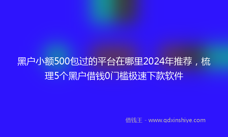 黑户小额500包过的平台在哪里2024年推荐，梳理5个黑户借钱0门槛极速下款软件