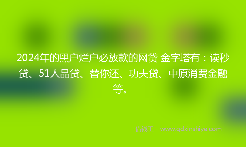 2024年的黑户烂户必放款的网贷 金字塔有：读秒贷、51人品贷、替你还、功夫贷、中原消费金融等。