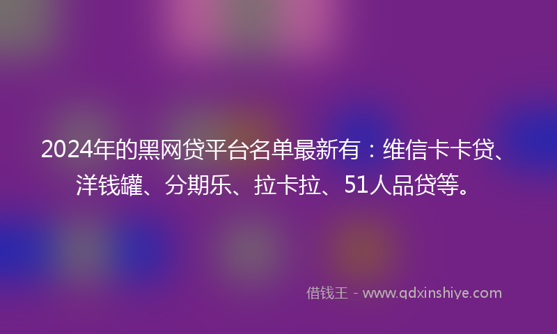 2024年的黑网贷平台名单最新有：维信卡卡贷、洋钱罐、分期乐、拉卡拉、51人品贷等。