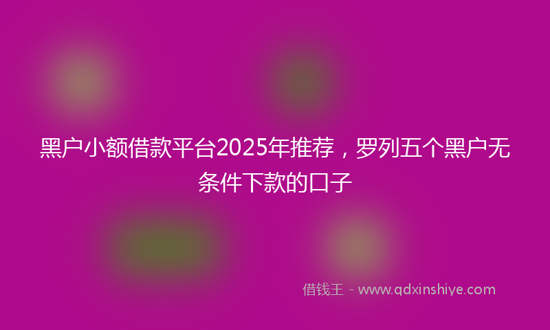 黑户小额借款平台2025年推荐，罗列五个黑户无条件下款的口子