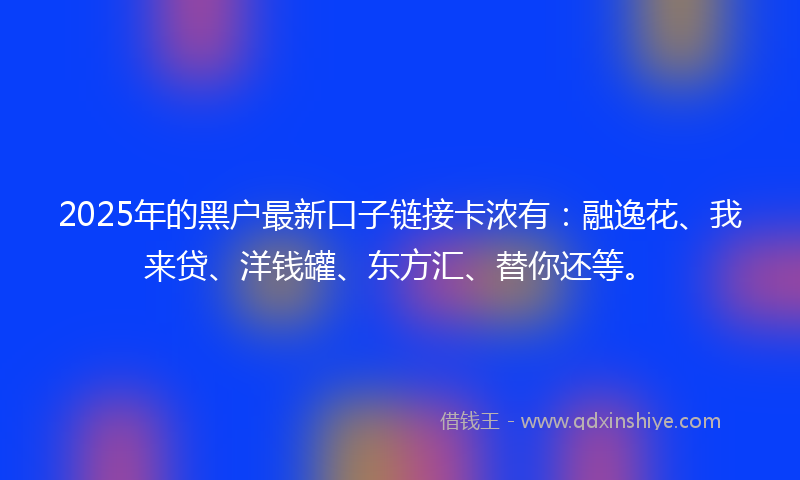 2025年的黑户最新口子链接卡浓有：融逸花、我来贷、洋钱罐、东方汇、替你还等。