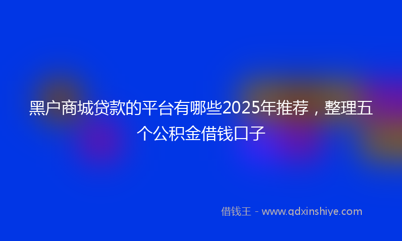 黑户商城贷款的平台有哪些2025年推荐，整理五个公积金借钱口子