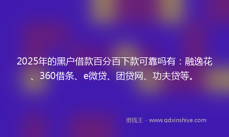 2025年的黑户借款百分百下款可靠吗有：融逸花、360借条、e微贷、团贷网、功夫贷等。