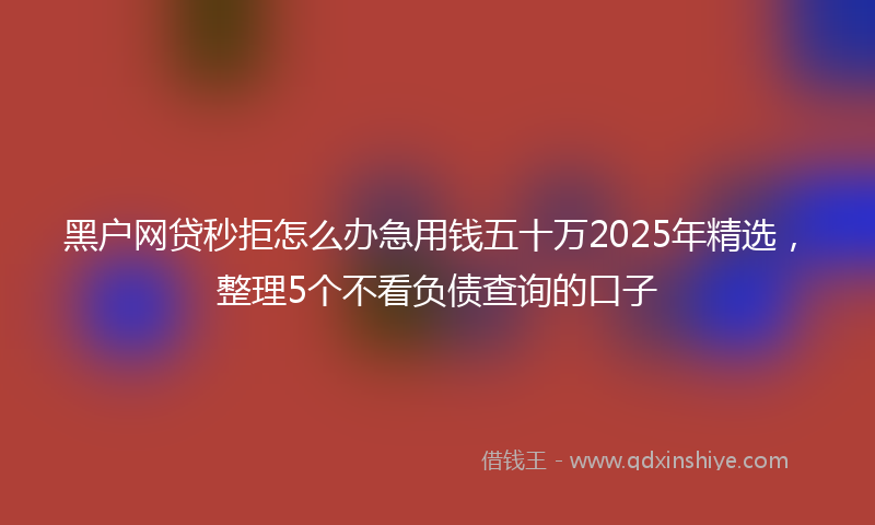 黑户网贷秒拒怎么办急用钱五十万2025年精选，整理5个不看负债查询的口子