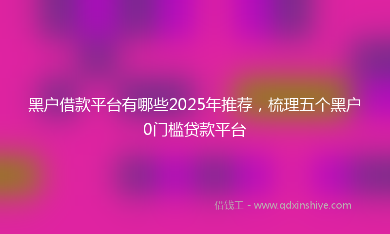 黑户借款平台有哪些2025年推荐，梳理五个黑户0门槛贷款平台