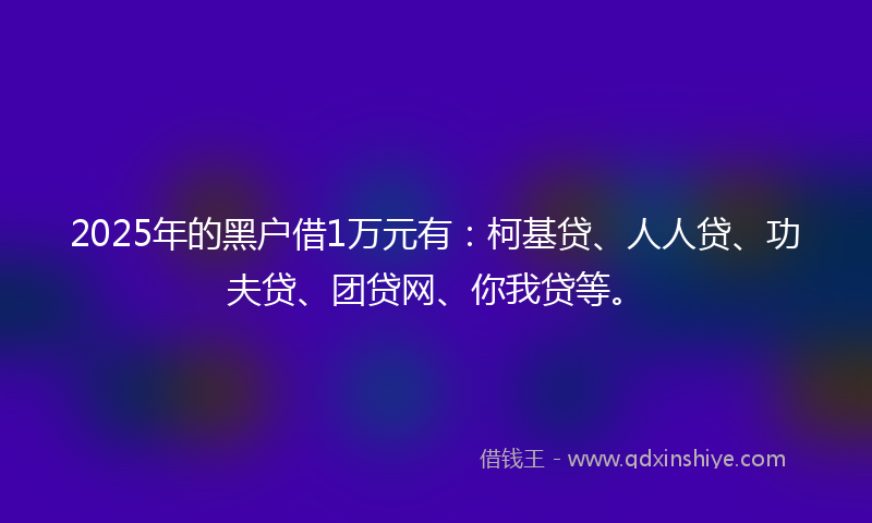 2025年的黑户借1万元有：柯基贷、人人贷、功夫贷、团贷网、你我贷等。