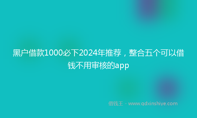 黑户借款1000必下2024年推荐，整合五个可以借钱不用审核的app