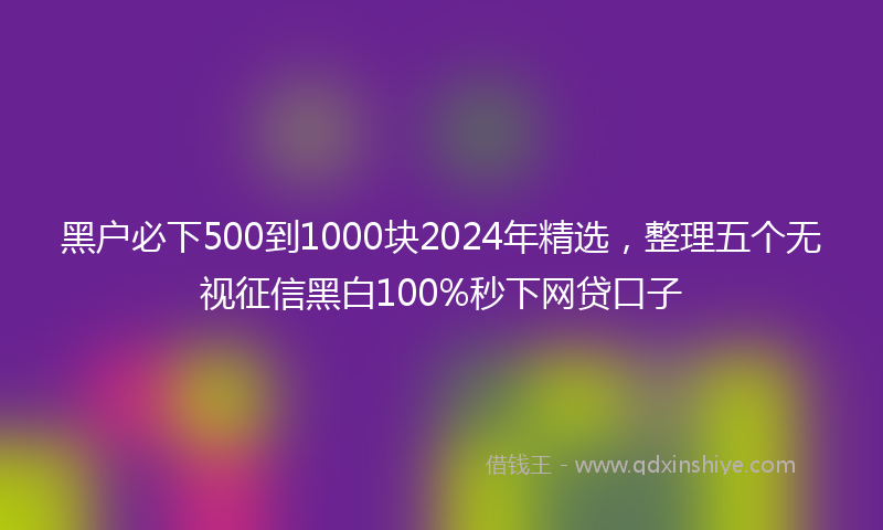 黑户必下500到1000块2024年精选，整理五个无视征信黑白100%秒下网贷口子