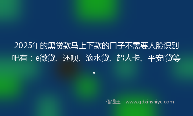 2025年的黑贷款马上下款的口子不需要人脸识别吧有：e微贷、还呗、滴水贷、超人卡、平安i贷等。