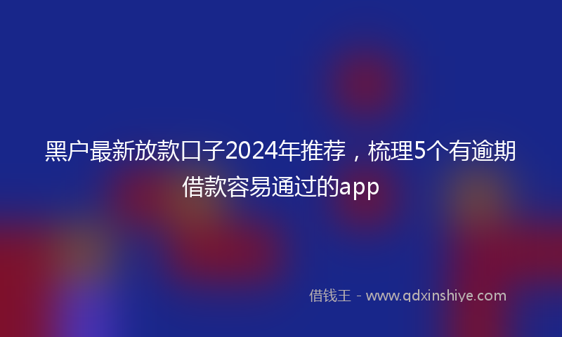 黑户最新放款口子2024年推荐，梳理5个有逾期借款容易通过的app