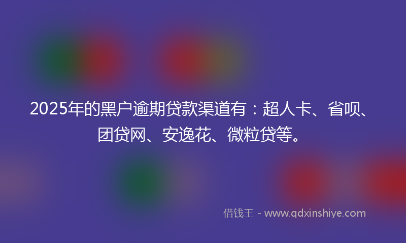 2025年的黑户逾期贷款渠道有：超人卡、省呗、团贷网、安逸花、微粒贷等。