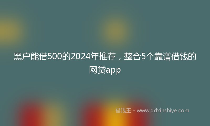 黑户能借500的2024年推荐，整合5个靠谱借钱的网贷app