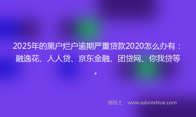 2025年的黑户烂户逾期严重贷款2020怎么办有：融逸花、人人贷、京东金融、团贷网、你我贷等。