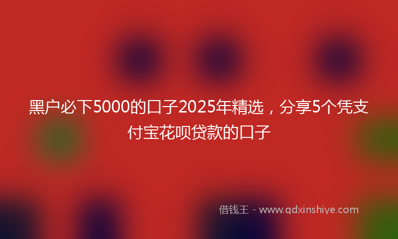 黑户必下5000的口子2025年精选，分享5个凭支付宝花呗贷款的口子