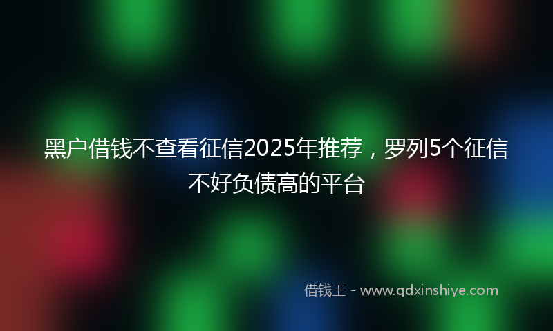 黑户借钱不查看征信2025年推荐，罗列5个征信不好负债高的平台