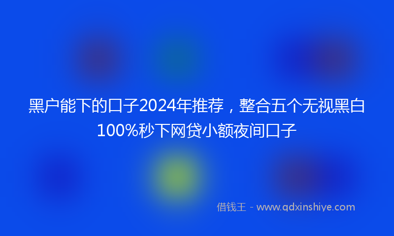 黑户能下的口子2024年推荐，整合五个无视黑白100%秒下网贷小额夜间口子