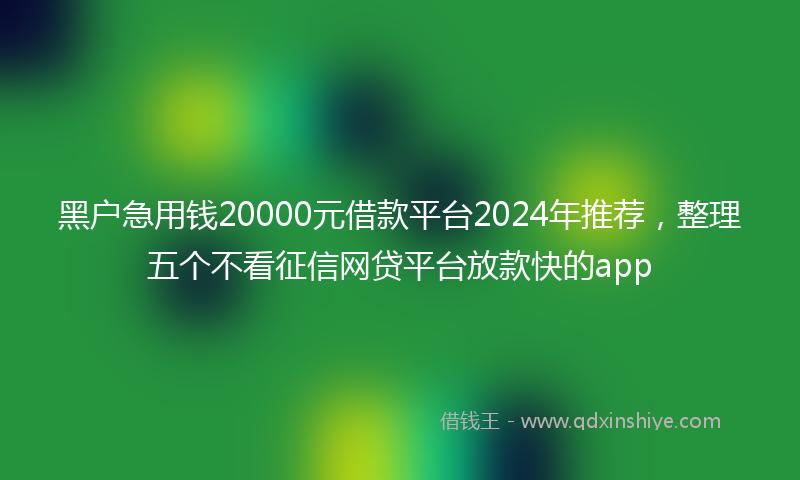 黑户急用钱20000元借款平台2024年推荐,整理五个不看征信网贷平台放款快的app