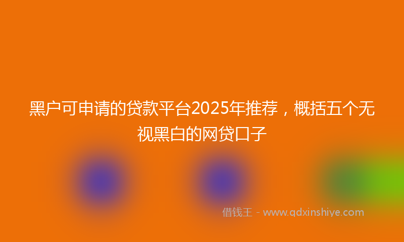 黑户可申请的贷款平台2025年推荐，概括五个无视黑白的网贷口子