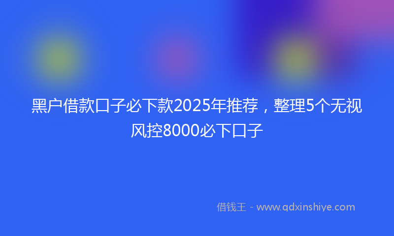 黑户借款口子必下款2025年推荐，整理5个无视风控8000必下口子