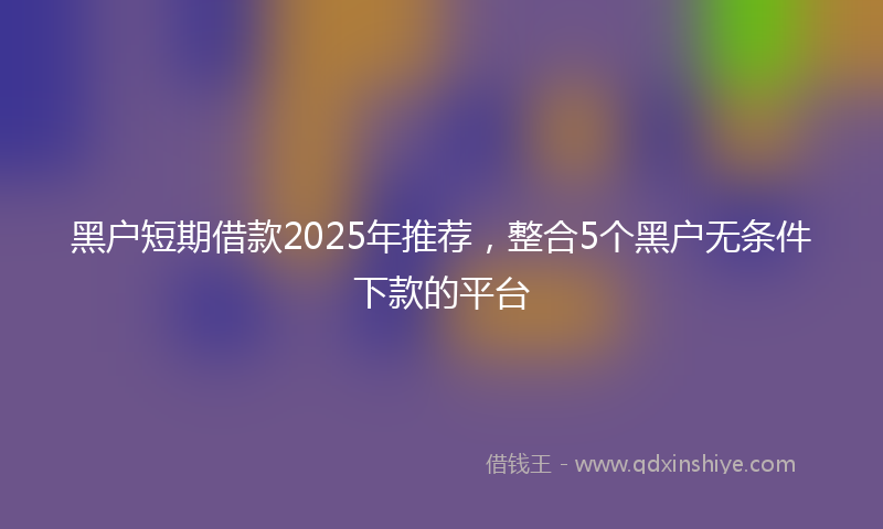 黑户短期借款2025年推荐，整合5个黑户无条件下款的平台
