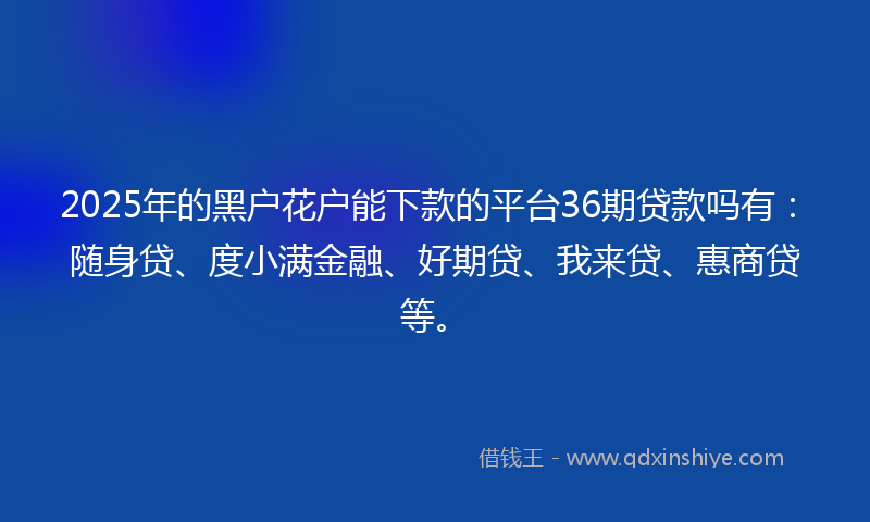 2025年的黑户花户能下款的平台36期贷款吗有：随身贷、度小满金融、好期贷、我来贷、惠商贷等。