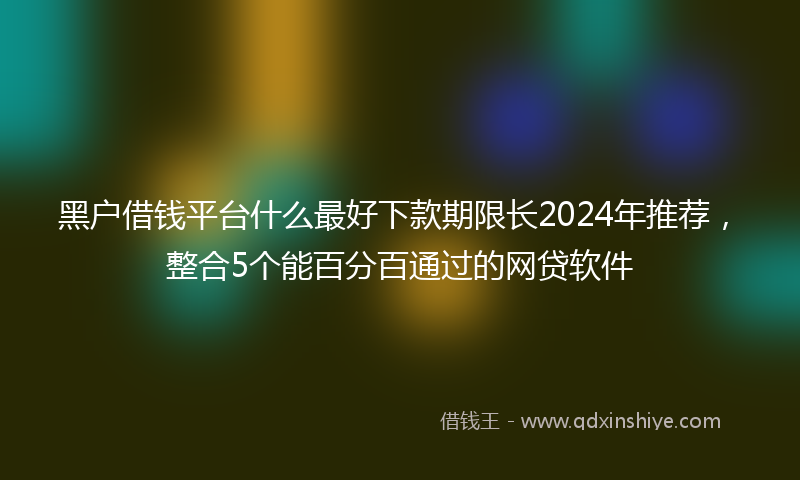 黑户借钱平台什么最好下款期限长2024年推荐，整合5个能百分百通过的网贷软件