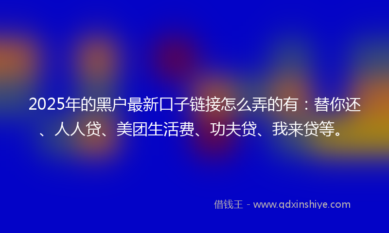 2025年的黑户最新口子链接怎么弄的有：替你还、人人贷、美团生活费、功夫贷、我来贷等。