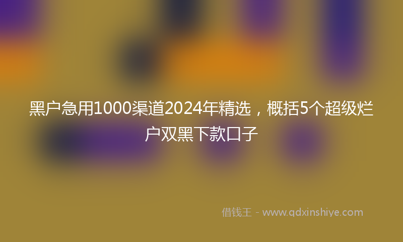 黑户急用1000渠道2024年精选，概括5个超级烂户双黑下款口子