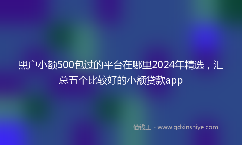 黑户小额500包过的平台在哪里2024年精选，汇总五个比较好的小额贷款app