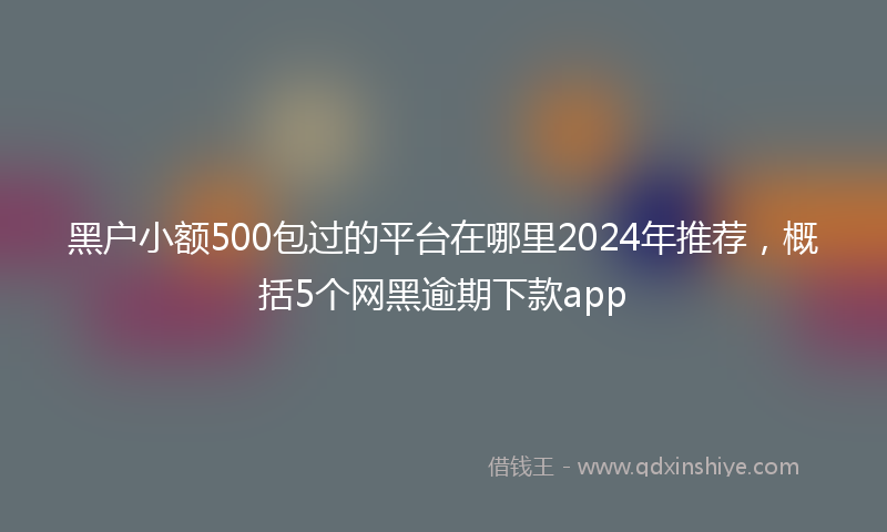 黑户小额500包过的平台在哪里2024年推荐，概括5个网黑逾期下款app