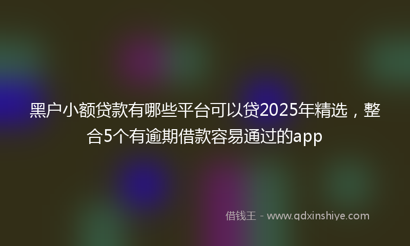 黑户小额贷款有哪些平台可以贷2025年精选，整合5个有逾期借款容易通过的app