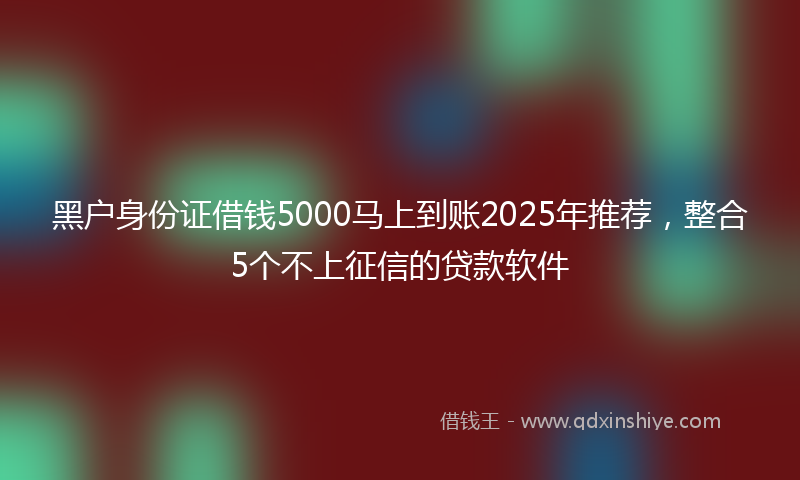 黑户身份证借钱5000马上到账2025年推荐，整合5个不上征信的贷款软件