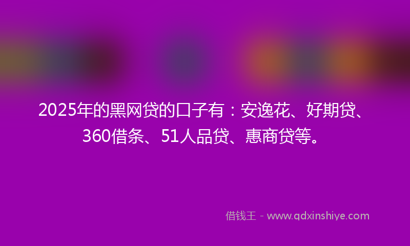 2025年的黑网贷的口子有：安逸花、好期贷、360借条、51人品贷、惠商贷等。