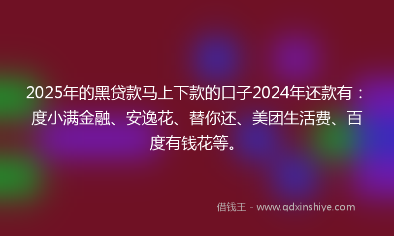 2025年的黑贷款马上下款的口子2024年还款有：度小满金融、安逸花、替你还、美团生活费、百度有钱花等。