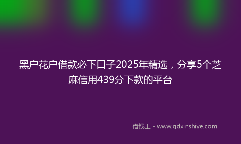 黑户花户借款必下口子2025年精选，分享5个芝麻信用439分下款的平台