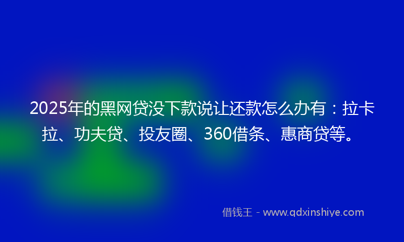2025年的黑网贷没下款说让还款怎么办有：拉卡拉、功夫贷、投友圈、360借条、惠商贷等。