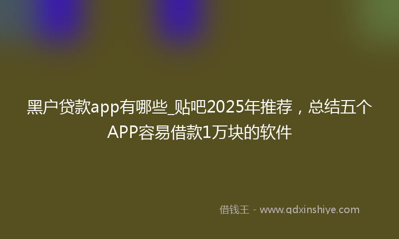 黑户贷款app有哪些_贴吧2025年推荐，总结五个APP容易借款1万块的软件