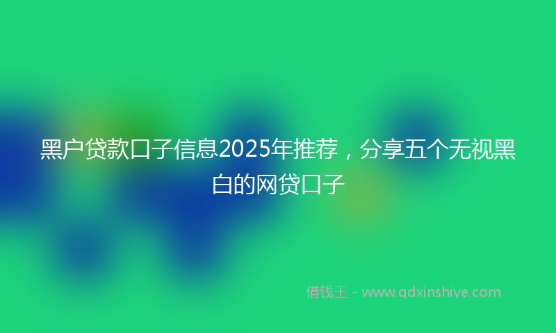 黑户贷款口子信息2025年推荐，分享五个无视黑白的网贷口子