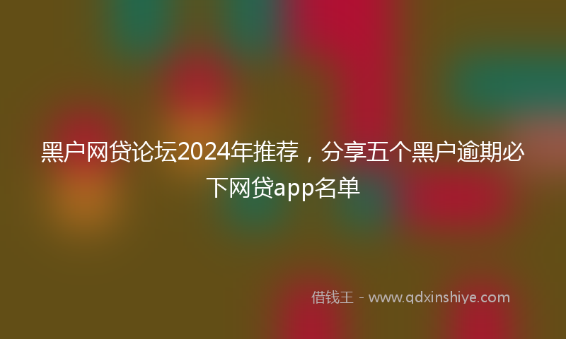 黑户网贷论坛2024年推荐，分享五个黑户逾期必下网贷app名单
