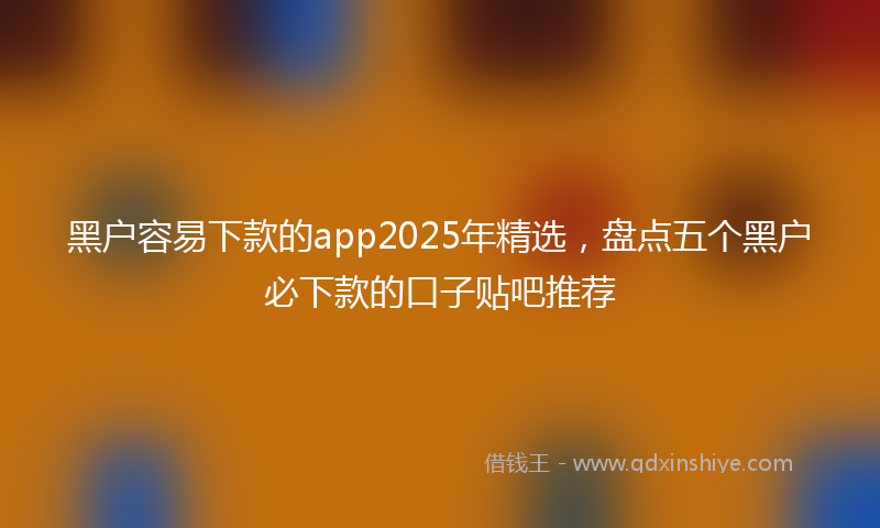 黑户容易下款的app2025年精选，盘点五个黑户必下款的口子贴吧推荐