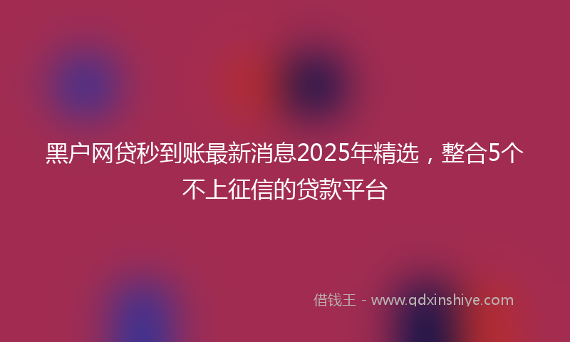 黑户网贷秒到账最新消息2025年精选，整合5个不上征信的贷款平台
