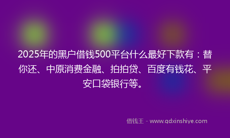 2025年的黑户借钱500平台什么最好下款有：替你还、中原消费金融、拍拍贷、百度有钱花、平安口袋银行等。